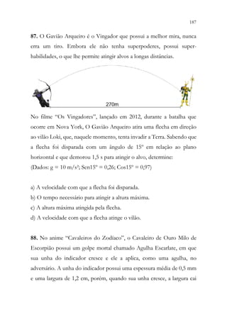 187
185
87. O Gavião Arqueiro é o Vingador que possui a melhor mira, nunca
erra um tiro. Embora ele não tenha superpoderes, possui super-
habilidades, o que lhe permite atingir alvos a longas distâncias.
No filme “Os Vingadores”, lançado em 2012, durante a batalha que
ocorre em Nova York, O Gavião Arqueiro atira uma flecha em direção
ao vilão Loki, que, naquele momento, tenta invadir a Terra. Sabendo que
a flecha foi disparada com um ângulo de 15º em relação ao plano
horizontal e que demorou 1,5 s para atingir o alvo, determine:
(Dados: g = 10 m/s²; Sen15º = 0,26; Cos15º = 0,97)
a) A velocidade com que a flecha foi disparada.
b) O tempo necessário para atingir a altura máxima.
c) A altura máxima atingida pela flecha.
d) A velocidade com que a flecha atinge o vilão.
88. No anime “Cavaleiros do Zodíaco”, o Cavaleiro de Ouro Milo de
Escorpião possui um golpe mortal chamado Agulha Escarlate, em que
sua unha do indicador cresce e ele a aplica, como uma agulha, no
adversário. A unha do indicador possui uma espessura média de 0,5 mm
e uma largura de 1,2 cm, porém, quando sua unha cresce, a largura cai
 