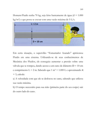 189
187
Homem-Fluido tenha 70 kg, seja feito basicamente de água (d = 1.000
kg/m³) e que possa se escoar com uma vazão máxima de 5 L/s.
Em certa situação, o supervilão “Esmurrador Azarado” aprisionou
Fluido em uma cisterna. Utilizando-se de seus conhecimentos de
Mecânica dos Fluidos, ele conseguiu aumentar a pressão sobre uma
válvula que se rompeu, dando acesso a um cano de diâmetro D = 10 cm
e comprimento L = 2 m. Sabendo que 1 m³ = 1.000 L e aproximando π
= 3, calcule:
a) A velocidade com que ele se deslocou no cano, sabendo que utilizou
sua vazão máxima.
b) O tempo necessário para sua mão (primeira parte do seu corpo) sair
do outro lado do cano.
 
