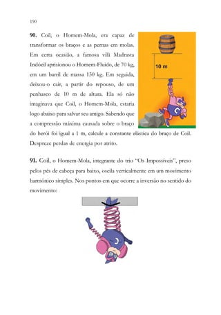 190 188
90. Coil, o Homem-Mola, era capaz de
transformar os braços e as pernas em molas.
Em certa ocasião, a famosa vilã Madrasta
Indócil aprisionou o Homem-Fluido, de 70 kg,
em um barril de massa 130 kg. Em seguida,
deixou-o cair, a partir do repouso, de um
penhasco de 10 m de altura. Ela só não
imaginava que Coil, o Homem-Mola, estaria
logo abaixo para salvar seu amigo. Sabendo que
a compressão máxima causada sobre o braço
do herói foi igual a 1 m, calcule a constante elástica do braço de Coil.
Despreze perdas de energia por atrito.
91. Coil, o Homem-Mola, integrante do trio “Os Impossíveis”, preso
pelos pés de cabeça para baixo, oscila verticalmente em um movimento
harmônico simples. Nos pontos em que ocorre a inversão no sentido do
movimento:
 