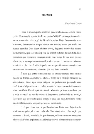 21
19
PREFÁCIO
De Marcelo Gleiser
Física é uma daquelas matérias que, infelizmente, assusta muita
gente. Tem aquela reputação de ser muito “difícil”, meio que inacessível
a meros mortais, coisa de gênio. Grande besteira. Física é como nós, seres
humanos, descrevemos o que vemos do mundo, tanto por meio dos
nossos sentidos (ver, tocar, cheirar, ouvir, degustar) como dos nossos
instrumentos, que são uma espécie de amplificadores da realidade. Eles
permitem que possamos enxergar muito mais longe do que com nossos
olhos, ouvir sons que nossos ouvidos não captam, ver criaturas e objetos
invisíveis a olho nu. A ciência pode sim ser perfeitamente acessível aos
alunos e aos interessados, contanto que seja bem ensinada.
É aqui que entra o desafio: não só ensinar ciência, mas ensinar
ciência de forma a encantar os alunos, como se o próprio processo de
aprendizado fosse algo meio mágico, os professores passando uma
espécie de código secreto, o conhecimento da natureza aos iniciados nas
artes científicas. Essa é a grande questão. Grandes professores sabem que
o mais essencial no ato de ensinar é despertar a curiosidade no aluno, é
fazer com que ele ou ela queira aprender cada vez mais. Ensinar é nutrir
a curiosidade, aquela vontade de querer saber mais.
E é por isso que a publicação do Física com Super-Heróis,
inteiramente grátis, deve ser celebrada. Nascido de uma colaboração que
atravessa o Brasil, reunindo 14 professores, o livro ensina os conceitos
básicos da Física, explorando a ciência possível e impossível dos super-
 
