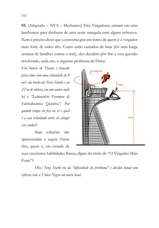 192 190
93. (Adaptado – NYA – Mechanics) Três Vingadores entram em uma
lanchonete para desfrutar de uma noite tranquila com alguns refrescos.
Nem é preciso dizer que a conversa gira em torno de quem é o vingador
mais forte de todos eles. Como estão cansados de lutar (foi uma longa
semana de batalhas contra o mal), eles decidem pôr fim a essa questão
resolvendo, cada um, o seguinte problema de Física:
Um boneco de Thanos é lançado
para cima com uma velocidade de 4
m/s da borda da Torre Stark e cai
22 m de altura, em um andar onde
há o “Laboratório Feynman de
Eletrodinâmica Quântica”. Por
quanto tempo ele fica no ar e qual
é a sua velocidade antes de atingir
esse andar?
Suas soluções são
apresentadas a seguir. Entre
eles, quem é, em virtude de
suas excelentes habilidades físicas, digno do título de “O Vingador Mais
Forte”?
Obs.: Tony Stark riu da “dificuldade do problema” e decidiu tomar um
refresco com a Viúva Negra em outro local.
 