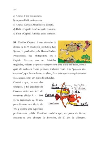 194 192
a) Apenas Thor está correto.
b) Apenas Hulk está correto.
c) Apenas Capitão América está correto.
d) Hulk e Capitão América estão corretos.
e) Thor e Capitão América estão corretos.
94. Capitão Caverna é um desenho da
década de 1970, criado por Joe Ruby e Ken
Spears, e produzido pela Hanna-Barbera
Productions. Seu protagonista era o
Capitão Caverna, um ser baixinho,
troglodita, coberto de pelos e sempre com uma clava em mãos, com a
qual ele realizava várias proezas, inclusive voar. Um “pássaro das
cavernas”, que ficava dentro da clava, fazia com que esse equipamento
fosse quase como um cinto de utilidades.
Considere que, em uma das
situações, o fiel escudeiro de
Caverna utilize um arco de
constante elástica k = 1.000
N/m, tracionado de 40 cm,
para disparar uma flecha de
400 g contra uma superfície
perfeitamente polida. Considere também que, na ponta da flecha,
encontra-se uma chupeta de borracha, de 20 cm de diâmetro.
 