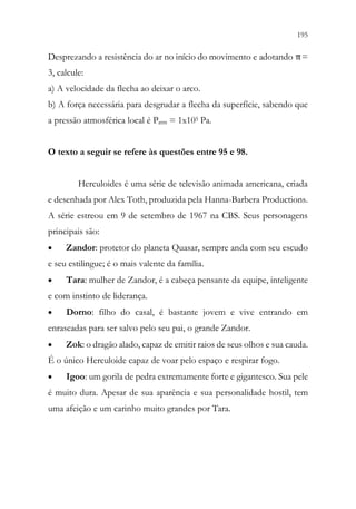 195
193
Desprezando a resistência do ar no início do movimento e adotando π=
3, calcule:
a) A velocidade da flecha ao deixar o arco.
b) A força necessária para desgrudar a flecha da superfície, sabendo que
a pressão atmosférica local é Patm = 1x105 Pa.
O texto a seguir se refere às questões entre 95 e 98.
Herculoides é uma série de televisão animada americana, criada
e desenhada por Alex Toth, produzida pela Hanna-Barbera Productions.
A série estreou em 9 de setembro de 1967 na CBS. Seus personagens
principais são:
• Zandor: protetor do planeta Quasar, sempre anda com seu escudo
e seu estilingue; é o mais valente da família.
• Tara: mulher de Zandor, é a cabeça pensante da equipe, inteligente
e com instinto de liderança.
• Dorno: filho do casal, é bastante jovem e vive entrando em
enrascadas para ser salvo pelo seu pai, o grande Zandor.
• Zok: o dragão alado, capaz de emitir raios de seus olhos e sua cauda.
É o único Herculoide capaz de voar pelo espaço e respirar fogo.
• Igoo: um gorila de pedra extremamente forte e gigantesco. Sua pele
é muito dura. Apesar de sua aparência e sua personalidade hostil, tem
uma afeição e um carinho muito grandes por Tara.
 