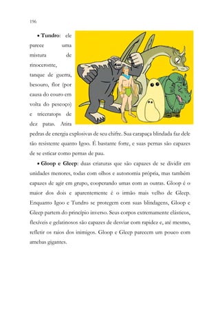 196 194
• Tundro: ele
parece uma
mistura de
rinoceronte,
tanque de guerra,
besouro, flor (por
causa do couro em
volta do pescoço)
e triceratops de
dez patas. Atira
pedras de energia explosivas de seu chifre. Sua carapaça blindada faz dele
tão resistente quanto Igoo. É bastante forte, e suas pernas são capazes
de se esticar como pernas de pau.
• Gloop e Gleep: duas criaturas que são capazes de se dividir em
unidades menores, todas com olhos e autonomia própria, mas também
capazes de agir em grupo, cooperando umas com as outras. Gloop é o
maior dos dois e aparentemente é o irmão mais velho de Gleep.
Enquanto Igoo e Tundro se protegem com suas blindagens, Gloop e
Gleep partem do princípio inverso. Seus corpos extremamente elásticos,
flexíveis e gelatinosos são capazes de desviar com rapidez e, até mesmo,
refletir os raios dos inimigos. Gloop e Gleep parecem um pouco com
amebas gigantes.
 