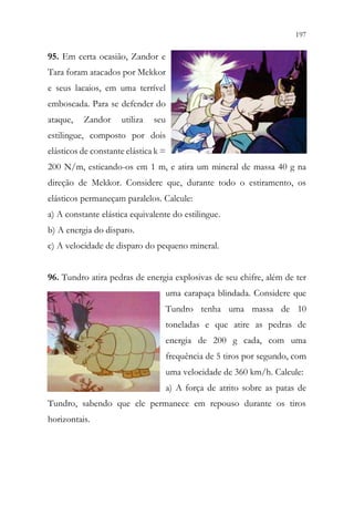 197
195
95. Em certa ocasião, Zandor e
Tara foram atacados por Mekkor
e seus lacaios, em uma terrível
emboscada. Para se defender do
ataque, Zandor utiliza seu
estilingue, composto por dois
elásticos de constante elástica k =
200 N/m, esticando-os em 1 m, e atira um mineral de massa 40 g na
direção de Mekkor. Considere que, durante todo o estiramento, os
elásticos permaneçam paralelos. Calcule:
a) A constante elástica equivalente do estilingue.
b) A energia do disparo.
c) A velocidade de disparo do pequeno mineral.
96. Tundro atira pedras de energia explosivas de seu chifre, além de ter
uma carapaça blindada. Considere que
Tundro tenha uma massa de 10
toneladas e que atire as pedras de
energia de 200 g cada, com uma
frequência de 5 tiros por segundo, com
uma velocidade de 360 km/h. Calcule:
a) A força de atrito sobre as patas de
Tundro, sabendo que ele permanece em repouso durante os tiros
horizontais.
 