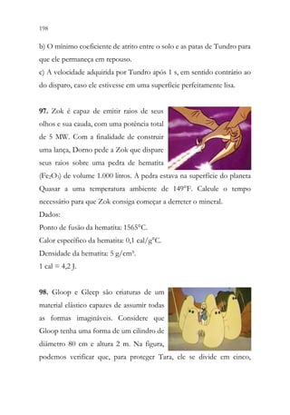 198 196
b) O mínimo coeficiente de atrito entre o solo e as patas de Tundro para
que ele permaneça em repouso.
c) A velocidade adquirida por Tundro após 1 s, em sentido contrário ao
do disparo, caso ele estivesse em uma superfície perfeitamente lisa.
97. Zok é capaz de emitir raios de seus
olhos e sua cauda, com uma potência total
de 5 MW. Com a finalidade de construir
uma lança, Dorno pede a Zok que dispare
seus raios sobre uma pedra de hematita
(Fe2O3) de volume 1.000 litros. A pedra estava na superfície do planeta
Quasar a uma temperatura ambiente de 149°F. Calcule o tempo
necessário para que Zok consiga começar a derreter o mineral.
Dados:
Ponto de fusão da hematita: 1565°C.
Calor específico da hematita: 0,1 cal/g°C.
Densidade da hematita: 5 g/cm³.
1 cal = 4,2 J.
98. Gloop e Gleep são criaturas de um
material elástico capazes de assumir todas
as formas imagináveis. Considere que
Gloop tenha uma forma de um cilindro de
diâmetro 80 cm e altura 2 m. Na figura,
podemos verificar que, para proteger Tara, ele se divide em cinco,
 