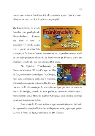 199
197
mantendo a mesma densidade inicial e a mesma altura. Qual é o novo
diâmetro de cada um dos 5 após essa separação?
99. Frankenstein Jr. é um
desenho com produção de
Hanna-Barbera. Estreou
em 1966 e teve 18
episódios. O enredo conta
com o garoto cientista Bob
e seu pai, o Professor Conroy, que combatiam supervilões com a ajuda
de um robô poderoso chamado de Frankenstein Jr. Frankie, como era
chamado, era ativado por um anel que Bob usava.
No Episódio “Frankenstein Jr.
Contra o Monstro Elétrico-Choque, na ilha
de Íon, esconderijo do maligno Dr. Choque,
mais uma experiência diabólica é realizada.
Utilizando uma grande máquina, Dr. Choque
troca as moléculas do corpo de seu assistente Igor por uma monstruosa
massa de energia, criando o mais poderoso monstro elétrico que o
mundo jamais viu, o Monstro Elétrico-Choque, o qual absorve a energia
elétrica de tudo ao seu redor.
Para vencê-lo, Frankie utiliza um poderoso ímã com a intensão
de sugar toda a energia elétrica absorvida pelo monstro, que, após perdê-
la, volta à forma de Igor, o assistente do Dr. Choque.
 
