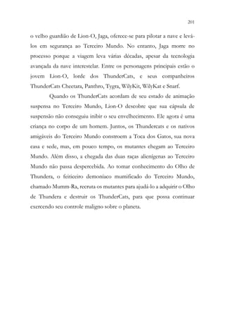 201
199
o velho guardião de Lion-O, Jaga, oferece-se para pilotar a nave e levá-
los em segurança ao Terceiro Mundo. No entanto, Jaga morre no
processo porque a viagem leva várias décadas, apesar da tecnologia
avançada da nave interestelar. Entre os personagens principais estão o
jovem Lion-O, lorde dos ThunderCats, e seus companheiros
ThunderCats Cheetara, Panthro, Tygra, WilyKit, WilyKat e Snarf.
Quando os ThunderCats acordam de seu estado de animação
suspensa no Terceiro Mundo, Lion-O descobre que sua cápsula de
suspensão não conseguiu inibir o seu envelhecimento. Ele agora é uma
criança no corpo de um homem. Juntos, os Thundercats e os nativos
amigáveis do Terceiro Mundo constroem a Toca dos Gatos, sua nova
casa e sede, mas, em pouco tempo, os mutantes chegam ao Terceiro
Mundo. Além disso, a chegada das duas raças alienígenas ao Terceiro
Mundo não passa despercebida. Ao tomar conhecimento do Olho de
Thundera, o feiticeiro demoníaco mumificado do Terceiro Mundo,
chamado Mumm-Ra, recruta os mutantes para ajudá-lo a adquirir o Olho
de Thundera e destruir os ThunderCats, para que possa continuar
exercendo seu controle maligno sobre o planeta.
 