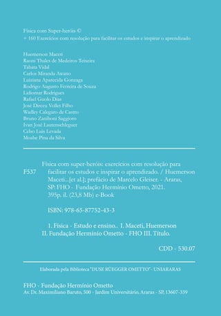 Física com Super-heróis ©
+ 160 Exercícios com resolução para facilitar os estudos e inspirar o aprendizado
Huemerson Maceti
Raoni Thales de Medeiros Teixeira
Tabata Vidal
Carlos Miranda Awano
Luiziana Aparecida Gonzaga
Rodrigo Augusto Ferreira de Souza
Lidiomar Rodrigues
Rafael Guolo Dias
José Dirceu Vollet Filho
Wadley Calegaro de Castro
Bruno Zaniboni Saggioro
Ivan José Lautenschleguer
Celso Luis Levada
Moabe Pina da Silva
Física com super-heróis: exercícios com resolução para
facilitar os estudos e inspirar o aprendizado. / Huemerson
Maceti...[et al.]; prefácio de Marcelo Gleiser. - Araras,
SP: FHO - Fundação Hermínio Ometto, 2021.
395p. il. (23,8 Mb) e-Book
ISBN: 978-65-87752-43-3
1. Física - Estudo e ensino.. I. Maceti, Huemerson
II. Fundação Hermínio Ometto - FHO III. Título.
CDD - 530.07
F537
Elaborada pela Biblioteca“DUSE RÜEGGER OMETTO”- UNIARARAS
FHO - Fundação Hermínio Ometto
Av. Dr. Maximiliano Baruto, 500 - Jardim Universitário,Araras - SP, 13607-339
 