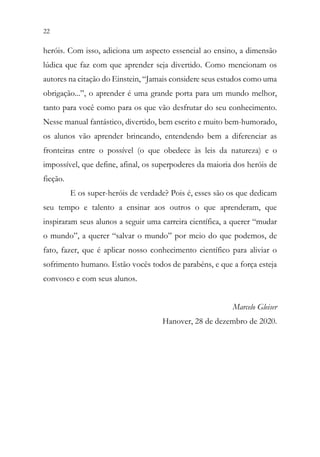 22 20
heróis. Com isso, adiciona um aspecto essencial ao ensino, a dimensão
lúdica que faz com que aprender seja divertido. Como mencionam os
autores na citação do Einstein, “Jamais considere seus estudos como uma
obrigação...”, o aprender é uma grande porta para um mundo melhor,
tanto para você como para os que vão desfrutar do seu conhecimento.
Nesse manual fantástico, divertido, bem escrito e muito bem-humorado,
os alunos vão aprender brincando, entendendo bem a diferenciar as
fronteiras entre o possível (o que obedece às leis da natureza) e o
impossível, que define, afinal, os superpoderes da maioria dos heróis de
ficção.
E os super-heróis de verdade? Pois é, esses são os que dedicam
seu tempo e talento a ensinar aos outros o que aprenderam, que
inspiraram seus alunos a seguir uma carreira científica, a querer “mudar
o mundo”, a querer “salvar o mundo” por meio do que podemos, de
fato, fazer, que é aplicar nosso conhecimento científico para aliviar o
sofrimento humano. Estão vocês todos de parabéns, e que a força esteja
convosco e com seus alunos.
Marcelo Gleiser
Hanover, 28 de dezembro de 2020.
 