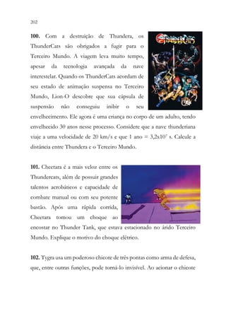 202 200
100. Com a destruição de Thundera, os
ThunderCats são obrigados a fugir para o
Terceiro Mundo. A viagem leva muito tempo,
apesar da tecnologia avançada da nave
interestelar. Quando os ThunderCats acordam de
seu estado de animação suspensa no Terceiro
Mundo, Lion-O descobre que sua cápsula de
suspensão não conseguiu inibir o seu
envelhecimento. Ele agora é uma criança no corpo de um adulto, tendo
envelhecido 30 anos nesse processo. Considere que a nave thunderiana
viaje a uma velocidade de 20 km/s e que 1 ano = 3,2x107 s. Calcule a
distância entre Thundera e o Terceiro Mundo.
101. Cheetara é a mais veloz entre os
Thundercats, além de possuir grandes
talentos acrobáticos e capacidade de
combate manual ou com seu potente
bastão. Após uma rápida corrida,
Cheetara tomou um choque ao
encostar no Thunder Tank, que estava estacionado no árido Terceiro
Mundo. Explique o motivo do choque elétrico.
102. Tygra usa um poderoso chicote de três pontas como arma de defesa,
que, entre outras funções, pode torná-lo invisível. Ao acionar o chicote
 