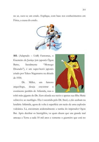 203
201
no ar, ouve-se um estalo. Explique, com base nos conhecimentos em
Física, a causa do estalo.
103. (Adaptado – UnB) Fantomas, o
Guerreiro da Justiça (em japonês Ōgon
Batto, literalmente “Morcego
Dourado”), é um super-herói japonês
criado por Takeo Nagamatsu na década
de 1930.
Dr. Miller, um famoso
arqueólogo, deseja encontrar o
continente perdido de Atlântida, mas o
robô mão gigante do Dr. Zero afunda seu navio e apenas sua filha Marie
sobrevive ao naufrágio. Ela é socorrida pelo Dr. Steel, e eles acabam na
lendária Atlântida, agora de volta à superfície em razão de uma explosão
vulcânica. Lá, encontram acidentalmente a tumba do imperador Ogon
Bat. Após decifrar os hieróglifos, os quais dizem que um grande mal
ameaça a Terra a cada 10 mil anos e somente o guerreiro que está no
 