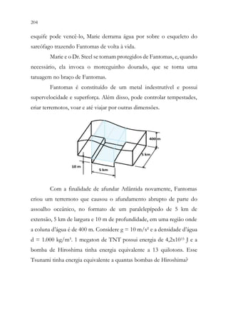 204 202
esquife pode vencê-lo, Marie derrama água por sobre o esqueleto do
sarcófago trazendo Fantomas de volta à vida.
Marie e o Dr. Steel se tornam protegidos de Fantomas, e, quando
necessário, ela invoca o morceguinho dourado, que se torna uma
tatuagem no braço de Fantomas.
Fantomas é constituído de um metal indestrutível e possui
supervelocidade e superforça. Além disso, pode controlar tempestades,
criar terremotos, voar e até viajar por outras dimensões.
Com a finalidade de afundar Atlântida novamente, Fantomas
criou um terremoto que causou o afundamento abrupto de parte do
assoalho oceânico, no formato de um paralelepípedo de 5 km de
extensão, 5 km de largura e 10 m de profundidade, em uma região onde
a coluna d’água é de 400 m. Considere g = 10 m/s² e a densidade d’água
d = 1.000 kg/m³. 1 megaton de TNT possui energia de 4,2x1015 J e a
bomba de Hiroshima tinha energia equivalente a 13 quilotons. Esse
Tsunami tinha energia equivalente a quantas bombas de Hiroshima?
 