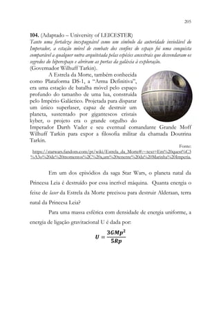 205
203
104. (Adaptado – University of LEICESTER)
Tanto uma fortaleza inexpugnável como um símbolo da autoridade inviolável do
Imperador, a estação móvel de combate dos confins do espaço foi uma conquista
comparável a qualquer outra arquitetada pelas espécies ancestrais que desvendaram os
segredos do hiperespaço e abriram as portas da galáxia à exploração.
(Governador Wilhuff Tarkin).
A Estrela da Morte, também conhecida
como Plataforma DS-1, a “Arma Definitiva”,
era uma estação de batalha móvel pelo espaço
profundo do tamanho de uma lua, construída
pelo Império Galáctico. Projetada para disparar
um único superlaser, capaz de destruir um
planeta, sustentado por gigantescos cristais
kyber, o projeto era o grande orgulho do
Imperador Darth Vader e seu eventual comandante Grande Moff
Wilhuff Tarkin para expor a filosofia militar da chamada Doutrina
Tarkin.
Fonte:
https://starwars.fandom.com/pt/wiki/Estrela_da_Morte#:~:text=Em%20quest%C3
%A3o%20de%20momentos%2C%20a,um%20tenente%20da%20Marinha%20Imperia.
Em um dos episódios da saga Star Wars, o planeta natal da
Princesa Leia é destruído por essa incrível máquina. Quanta energia o
feixe de laser da Estrela da Morte precisou para destruir Alderaan, terra
natal da Princesa Leia?
Para uma massa esférica com densidade de energia uniforme, a
energia de ligação gravitacional U é dada por:
𝑼𝑼 =
𝟑𝟑𝟑𝟑𝑴𝑴𝑴𝑴𝟐𝟐
𝟓𝟓𝟓𝟓𝟓𝟓
 