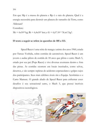 206 204
Em que Mp é a massa do planeta e Rp é o raio do planeta. Qual é a
energia necessária para destruir um planeta do tamanho da Terra, como
Alderaan?
Considere:
Mt = 6x1024 kg; Rt = 6,4x10³ km; e G = 6,67.10-11 N.m²/kg².
O texto a seguir se refere às questões de 105 a 113.
Speed Racer é uma série de manga e anime dos anos 1960, criada
por Tatsuo Yoshida, sobre corridas de automóveis. Speed Racer é um
jovem e audaz piloto de corrida de 18 anos que pilota o carro Mach 5,
criado por seu pai (Pops Racer) e vive diversas aventuras dentro e fora
das pistas. As corridas ocorrem em locais inusitados, como selvas,
desertos, e são sempre repletas de acidentes espetaculares e golpes sujos
dos participantes. Seus mais célebres rivais são a Equipe Acrobática e o
Carro Mamute. O grande aliado de Speed Racer para enfrentar esses
desafios é seu sensacional carro, o Mach 5, que possui incríveis
dispositivos tecnológicos.
 