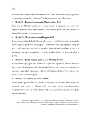 208 206
O mecanismo sela o cockpit do carro com um vidro ultrarresistente que protege
o motorista contra tiros e choque. Também permite o uso submarino.
• Botão E – Iluminação especial (Illuminating Eye)
Para a noite. Quando usada com o capacete, que é equipado com um visor
especial, permite visão infravermelha. Seu controle pode ser com ambos os
faróis dianteiros ou com apenas um.
• Botão F – Modo submarino (Frogger Mode)
Função associada à do botão D, que sela o carro. O cockpit se fecha e é abastecido
com oxigênio, que flui de um tanque. O suprimento tem capacidade de 45 kg de
O2, o suficiente para até meia hora sob a água. O botão também aciona um
periscópio que varre a superfície – as imagens são exibidas em uma tela sobre o
painel.
• Botão G – Robô pombo-correio (Go Homing Robot)
O mecanismo ejeta, por uma abertura no capô, uma espécie de drone em formato
de pombo. Ao longo dos episódios, o gadget é usado para transportar mensagens
(escritas e gravadas) e pequenos objetos. Também pode fazer fotos aéreas por
meio de uma câmera acoplada.
• Botão H – Controle do robô (Home)
Único botão que não fica no volante, e sim entre os assentos. Trata-se de um
controle que envia o pássaro-robô para um ponto pré-programado,
normalmente a casa da família Racer. O pequeno joystick no painel serve para
controlar o drone.
Fonte: Livro Speed Racer: The Official 30th Anniversary Guide, de Elisabeth Moran;
sites Anime News Network e Tatsunoko Productions <https://super.abril.com.br/mundo-
estranho/infografico-o-carro-mach-5-de-speed-racer/>
 