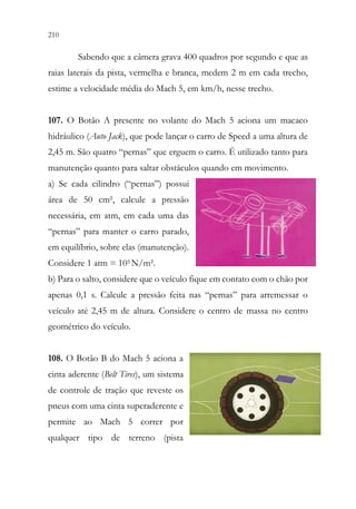 210 208
Sabendo que a câmera grava 400 quadros por segundo e que as
raias laterais da pista, vermelha e branca, medem 2 m em cada trecho,
estime a velocidade média do Mach 5, em km/h, nesse trecho.
107. O Botão A presente no volante do Mach 5 aciona um macaco
hidráulico (Auto Jack), que pode lançar o carro de Speed a uma altura de
2,45 m. São quatro “pernas” que erguem o carro. É utilizado tanto para
manutenção quanto para saltar obstáculos quando em movimento.
a) Se cada cilindro (“pernas”) possui
área de 50 cm², calcule a pressão
necessária, em atm, em cada uma das
“pernas” para manter o carro parado,
em equilíbrio, sobre elas (manutenção).
Considere 1 atm = 105 N/m².
b) Para o salto, considere que o veículo fique em contato com o chão por
apenas 0,1 s. Calcule a pressão feita nas “pernas” para arremessar o
veículo até 2,45 m de altura. Considere o centro de massa no centro
geométrico do veículo.
108. O Botão B do Mach 5 aciona a
cinta aderente (Belt Tires), um sistema
de controle de tração que reveste os
pneus com uma cinta superaderente e
permite ao Mach 5 correr por
qualquer tipo de terreno (pista
 