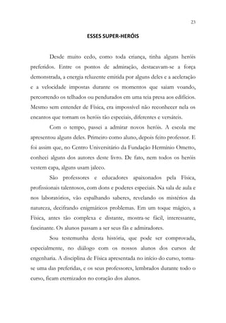 23
21
ESSES SUPER-HERÓIS
Desde muito cedo, como toda criança, tinha alguns heróis
preferidos. Entre os pontos de admiração, destacavam-se a força
demonstrada, a energia reluzente emitida por alguns deles e a aceleração
e a velocidade impostas durante os momentos que saiam voando,
percorrendo os telhados ou pendurados em uma teia presa aos edifícios.
Mesmo sem entender de Física, era impossível não reconhecer nela os
encantos que tornam os heróis tão especiais, diferentes e versáteis.
Com o tempo, passei a admirar novos heróis. A escola me
apresentou alguns deles. Primeiro como aluno, depois feito professor. E
foi assim que, no Centro Universitário da Fundação Hermínio Ometto,
conheci alguns dos autores deste livro. De fato, nem todos os heróis
vestem capa, alguns usam jaleco.
São professores e educadores apaixonados pela Física,
profissionais talentosos, com dons e poderes especiais. Na sala de aula e
nos laboratórios, vão espalhando saberes, revelando os mistérios da
natureza, decifrando enigmáticos problemas. Em um toque mágico, a
Física, antes tão complexa e distante, mostra-se fácil, interessante,
fascinante. Os alunos passam a ser seus fãs e admiradores.
Sou testemunha desta história, que pode ser comprovada,
especialmente, no diálogo com os nossos alunos dos cursos de
engenharia. A disciplina de Física apresentada no início do curso, torna-
se uma das preferidas, e os seus professores, lembrados durante todo o
curso, ficam eternizados no coração dos alunos.
 