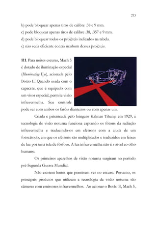 213
211
b) pode bloquear apenas tiros de calibre .38 e 9 mm.
c) pode bloquear apenas tiros de calibre .38, .357 e 9 mm.
d) pode bloquear todos os projéteis indicados na tabela.
e) não seria eficiente contra nenhum desses projéteis.
111. Para noites escuras, Mach 5
é dotado de iluminação especial
(Illuminating Eye), acionada pelo
Botão E. Quando usada com o
capacete, que é equipado com
um visor especial, permite visão
infravermelha. Seu controle
pode ser com ambos os faróis dianteiros ou com apenas um.
Criada e patenteada pelo húngaro Kalman Tihanyi em 1929, a
tecnologia de visão noturna funciona captando os fótons da radiação
infravermelha e traduzindo-os em elétrons com a ajuda de um
fotocátodo, em que os elétrons são multiplicados e traduzidos em feixes
de luz por uma tela de fósforo. A luz infravermelha não é visível ao olho
humano.
Os primeiros aparelhos de visão noturna surgiram no período
pré-Segunda Guerra Mundial.
Não existem lentes que permitem ver no escuro. Portanto, os
principais produtos que utilizam a tecnologia da visão noturna são
câmeras com emissores infravermelhos. Ao acionar o Botão E, Mach 5,
 
