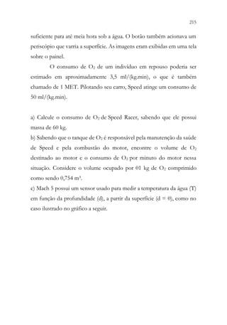 215
213
suficiente para até meia hora sob a água. O botão também acionava um
periscópio que varria a superfície. As imagens eram exibidas em uma tela
sobre o painel.
O consumo de O2 de um indivíduo em repouso poderia ser
estimado em aproximadamente 3,5 ml/(kg.min), o que é também
chamado de 1 MET. Pilotando seu carro, Speed atinge um consumo de
50 ml/(kg.min).
a) Calcule o consumo de O2 de Speed Racer, sabendo que ele possui
massa de 60 kg.
b) Sabendo que o tanque de O2 é responsável pela manutenção da saúde
de Speed e pela combustão do motor, encontre o volume de O2
destinado ao motor e o consumo de O2 por minuto do motor nessa
situação. Considere o volume ocupado por 01 kg de O2 comprimido
como sendo 0,754 m³.
c) Mach 5 possui um sensor usado para medir a temperatura da água (T)
em função da profundidade (d), a partir da superfície (d = 0), como no
caso ilustrado no gráfico a seguir.
 