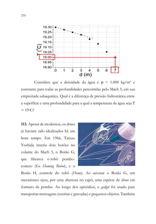 216 214
Considere que a densidade da água é ρ = 1.000 kg/m³ e
constante para todas as profundidades percorridas pelo Mach 5, em sua
empreitada subaquática. Qual é a diferença de pressão hidrostática entre
a superfície e uma profundidade para a qual a temperatura da água seja T
= 19oC?
113. Apesar de modernos, os drones
já haviam sido idealizados há um
bom tempo. Em 1966, Tatsuo
Yoshida inseriu dois botões no
volante do Mach 5, o Botão G,
que liberava o robô pombo-
correio (Go Homing Robot), e o
Botão H, controle do robô (Home). Ao acionar o Botão G, um
mecanismo ejeta, por uma abertura no capô, uma espécie de drone em
formato de pombo. Ao longo dos episódios, o gadget foi usado para
transportar mensagens (escritas e gravadas) e pequenos objetos. Também
 