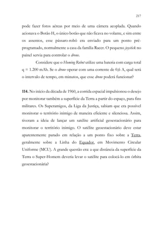 217
215
pode fazer fotos aéreas por meio de uma câmera acoplada. Quando
acionava o Botão H, o único botão que não ficava no volante, e sim entre
os assentos, esse pássaro-robô era enviado para um ponto pré-
programado, normalmente a casa da família Racer. O pequeno joystick no
painel servia para controlar o drone.
Considere que o Homing Robot utilize uma bateria com carga total
q = 1.200 mAh. Se o drone operar com uma corrente de 0,6 A, qual será
o intervalo de tempo, em minutos, que esse drone poderá funcionar?
114. No início da década de 1960, a corrida espacial impulsionou o desejo
por monitorar também a superfície da Terra a partir do espaço, para fins
militares. Os Superamigos, da Liga da Justiça, sabiam que era possível
monitorar o território inimigo de maneira eficiente e silenciosa. Assim,
tiveram a ideia de lançar um satélite artificial geoestacionário para
monitorar o território inimigo. O satélite geoestacionário deve estar
aparentemente parado em relação a um ponto fixo sobre a Terra,
geralmente sobre a Linha do Equador, em Movimento Circular
Uniforme (MCU). A grande questão era: a que distância da superfície da
Terra o Super-Homem deveria levar o satélite para colocá-lo em órbita
geoestacionária?
 