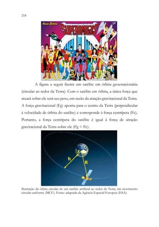 218 216
A figura a seguir ilustra um satélite em órbita geoestacionária
(circular ao redor da Terra). Com o satélite em órbita, a única força que
atuará sobre ele será seu peso, em razão da atração gravitacional da Terra.
A força gravitacional (Fg) aponta para o centro da Terra (perpendicular
à velocidade de órbita do satélite) e corresponde à força centrípeta (Fc).
Portanto, a força centrípeta do satélite é igual à força de atração
gravitacional da Terra sobre ele (Fg = Fc).
Ilustração da órbita circular de um satélite artificial ao redor da Terra, em movimento
circular uniforme (MCU). Fonte: adaptada da Agência Espacial Europeia (ESA).
 