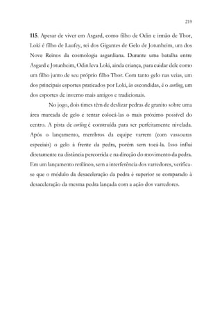 219
217
115. Apesar de viver em Asgard, como filho de Odin e irmão de Thor,
Loki é filho de Laufey, rei dos Gigantes de Gelo de Jotunheim, um dos
Nove Reinos da cosmologia asgardiana. Durante uma batalha entre
Asgard e Jotunheim, Odin leva Loki, ainda criança, para cuidar dele como
um filho junto de seu próprio filho Thor. Com tanto gelo nas veias, um
dos principais esportes praticados por Loki, às escondidas, é o curling, um
dos esportes de inverno mais antigos e tradicionais.
No jogo, dois times têm de deslizar pedras de granito sobre uma
área marcada de gelo e tentar colocá-las o mais próximo possível do
centro. A pista de curling é construída para ser perfeitamente nivelada.
Após o lançamento, membros da equipe varrem (com vassouras
especiais) o gelo à frente da pedra, porém sem tocá-la. Isso influi
diretamente na distância percorrida e na direção do movimento da pedra.
Em um lançamento retilíneo, sem a interferência dos varredores, verifica-
se que o módulo da desaceleração da pedra é superior se comparado à
desaceleração da mesma pedra lançada com a ação dos varredores.
 