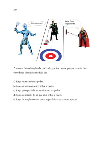 220 218
A menor desaceleração da pedra de granito ocorre porque a ação dos
varredores diminui o módulo da:
a) força motriz sobre a pedra.
b) força de atrito cinético sobre a pedra.
c) força peso paralela ao movimento da pedra.
d) força de arrasto do ar que atua sobre a pedra.
e) força de reação normal que a superfície exerce sobre a pedra.
 