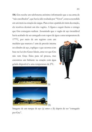 221
219
116. Gru recebe um telefonema anônimo informando que a sua arma de
“raio encolhedor”, que havia sido roubada por “Vetor”, estava escondida
em um trem na estação de cargas. Para evitar a partida do trem da estação,
ele resolveu destruir um dos vagões. A figura a seguir ilustra o estrago
que Gru conseguiu realizar. Assumindo que o vagão de aço inoxidável
havia acabado de ser carregado com vapor de água a uma temperatura de
177°C, por meio de um registro com um
medidor que marcava 1 atm de pressão interna
no cilindro de aço, explique o que ocorreu com
base na Lei dos Gases Ideais, uma vez que Gru
não tem força física para tal proeza, mas
encontrou um hidrante na estação com água
gelada disponível a uma temperatura de 2°C.
(a)
(b)
Imagens de um tanque de aço (a) antes e (b) depois de ser “esmagado
por Gru”.
 