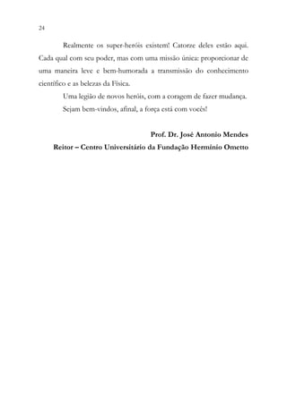 24 22
Realmente os super-heróis existem! Catorze deles estão aqui.
Cada qual com seu poder, mas com uma missão única: proporcionar de
uma maneira leve e bem-humorada a transmissão do conhecimento
científico e as belezas da Física.
Uma legião de novos heróis, com a coragem de fazer mudança.
Sejam bem-vindos, afinal, a força está com vocês!
Prof. Dr. José Antonio Mendes
Reitor – Centro Universitário da Fundação Hermínio Ometto
 