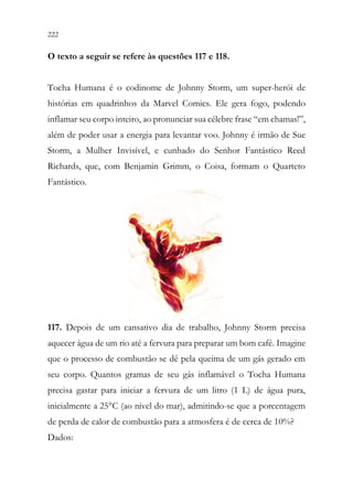 222 220
O texto a seguir se refere às questões 117 e 118.
Tocha Humana é o codinome de Johnny Storm, um super-herói de
histórias em quadrinhos da Marvel Comics. Ele gera fogo, podendo
inflamar seu corpo inteiro, ao pronunciar sua célebre frase “em chamas!”,
além de poder usar a energia para levantar voo. Johnny é irmão de Sue
Storm, a Mulher Invisível, e cunhado do Senhor Fantástico Reed
Richards, que, com Benjamin Grimm, o Coisa, formam o Quarteto
Fantástico.
117. Depois de um cansativo dia de trabalho, Johnny Storm precisa
aquecer água de um rio até a fervura para preparar um bom café. Imagine
que o processo de combustão se dê pela queima de um gás gerado em
seu corpo. Quantos gramas de seu gás inflamável o Tocha Humana
precisa gastar para iniciar a fervura de um litro (1 L) de água pura,
inicialmente a 25°C (ao nível do mar), admitindo-se que a porcentagem
de perda de calor de combustão para a atmosfera é de cerca de 10%?
Dados:
 