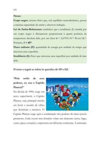 224 222
Notas:
Corpo negro: sistema físico que, sob equilíbrio termodinâmico, possui
a máxima capacidade de emitir e absorver radiação.
Lei de Stefan-Boltzmann: estabelece que a irradiância (I) emitida por
um corpo negro é diretamente proporcional à quarta potência da
temperatura absoluta dele, por um fator σ = 5,67051.10-12 W.cm-2.K-4.
Portanto, I = σT4.
Fluxo radiante (F): quantidade de energia por unidade de tempo que
atravessa uma superfície.
Irradiância (I): fluxo que atravessa uma superfície por unidade de área
dela.
O texto a seguir se refere às questões de 119 a 123.
“Pela união de seus
poderes, eu sou o Capitão
Planeta!”
Na década de 1990, surge um
novo super-herói, o Capitão
Planeta, cuja principal missão
era livrar o mundo de vilões
que destruíam a natureza. O
Capitão Planeta surge após a combinação dos poderes de cinco jovens
protetores. Cada jovem tem domínio sobre um elemento (terra, fogo,
vento, água e coração) e representa um diferente continente. A animação
 