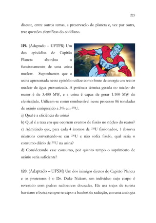 225
223
discute, entre outros temas, a preservação do planeta e, vez por outra,
traz questões científicas do cotidiano.
119. (Adaptado – UFTPR) Um
dos episódios de Capitão
Planeta abordou o
funcionamento de uma usina
nuclear. Suponhamos que a
usina apresentada nesse episódio utilize como fonte de energia um reator
nuclear de água pressurizada. A potência térmica gerada no núcleo do
reator é de 3.400 MW, e a usina é capaz de gerar 1.100 MW de
eletricidade. Utilizam-se como combustível nesse processo 86 toneladas
de urânio enriquecido a 3% em 235U.
a) Qual é a eficiência da usina?
b) Qual é a taxa em que ocorrem eventos de fissão no núcleo do reator?
c) Admitindo que, para cada 4 átomos de 235U fissionados, 1 absorva
nêutrons convertendo-se em 236U e não sofra fissão, qual seria o
consumo diário de 235U na usina?
d) Considerando esse consumo, por quanto tempo o suprimento de
urânio seria suficiente?
120. (Adaptado – UFSM) Um dos inimigos diretos do Capitão Planeta
e os protetores é o Dr. Duke Nukem, um indivíduo cujo corpo é
revestido com pedras radioativas douradas. Ele usa trajes de turista
havaiano e busca sempre se expor a banhos de radiação, em uma analogia
 