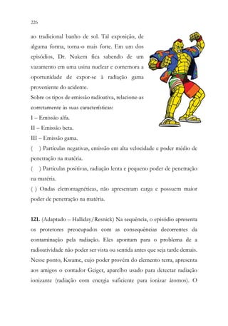 226 224
ao tradicional banho de sol. Tal exposição, de
alguma forma, torna-o mais forte. Em um dos
episódios, Dr. Nukem fica sabendo de um
vazamento em uma usina nuclear e comemora a
oportunidade de expor-se à radiação gama
proveniente do acidente.
Sobre os tipos de emissão radioativa, relacione-as
corretamente às suas características:
I – Emissão alfa.
II – Emissão beta.
III – Emissão gama.
( ) Partículas negativas, emissão em alta velocidade e poder médio de
penetração na matéria.
( ) Partículas positivas, radiação lenta e pequeno poder de penetração
na matéria.
( ) Ondas eletromagnéticas, não apresentam carga e possuem maior
poder de penetração na matéria.
121. (Adaptado – Halliday/Resnick) Na sequência, o episódio apresenta
os protetores preocupados com as consequências decorrentes da
contaminação pela radiação. Eles apontam para o problema de a
radioatividade não poder ser vista ou sentida antes que seja tarde demais.
Nesse ponto, Kwame, cujo poder provém do elemento terra, apresenta
aos amigos o contador Geiger, aparelho usado para detectar radiação
ionizante (radiação com energia suficiente para ionizar átomos). O
 