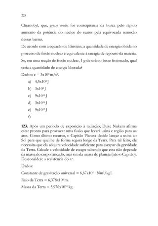 228 226
Chernobyl, que, grosso modo, foi consequência da busca pelo rápido
aumento da potência do núcleo do reator pela equivocada remoção
dessas barras.
De acordo com a equação de Einstein, a quantidade de energia obtida no
processo de fissão nuclear é equivalente à energia de repouso da matéria.
Se, em uma reação de fissão nuclear, 1 g de urânio fosse fissionado, qual
seria a quantidade de energia liberada?
Dados: c = 3x108 m/s2.
a) 4,5x108 J
b) 3x108 J
c) 9x1016 J
d) 3x1016 J
e) 9x1013 J
f)
123. Após um período de exposição à radiação, Duke Nukem afirma
estar pronto para provocar uma fusão que levará usina e região para os
ares. Como último recurso, o Capitão Planeta decide lançar a usina ao
Sol para que queime de forma segura longe da Terra. Para tal feito, ele
necessita que ela adquira velocidade suficiente para escapar da gravidade
da Terra. Calcule a velocidade de escape sabendo que esta não depende
da massa do corpo lançado, mas sim da massa do planeta (não o Capitão).
Desconsidere a resistência do ar.
Dados:
Constante de gravitação universal = 6,67x10-11 Nm2/kg2.
Raio da Terra = 6,378x106 m.
Massa da Terra = 5,976x1024 kg.
 