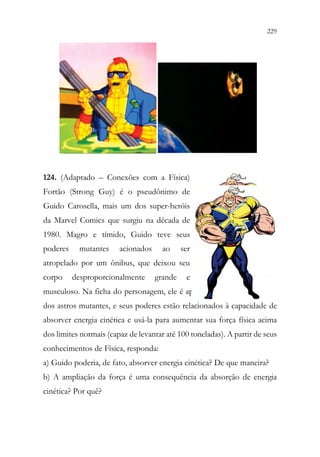 229
227
124. (Adaptado – Conexões com a Física)
Fortão (Strong Guy) é o pseudônimo de
Guido Carosella, mais um dos super-heróis
da Marvel Comics que surgiu na década de
1980. Magro e tímido, Guido teve seus
poderes mutantes acionados ao ser
atropelado por um ônibus, que deixou seu
corpo desproporcionalmente grande e
musculoso. Na ficha do personagem, ele é apresentado como defensor
dos astros mutantes, e seus poderes estão relacionados à capacidade de
absorver energia cinética e usá-la para aumentar sua força física acima
dos limites normais (capaz de levantar até 100 toneladas). A partir de seus
conhecimentos de Física, responda:
a) Guido poderia, de fato, absorver energia cinética? De que maneira?
b) A ampliação da força é uma consequência da absorção de energia
cinética? Por quê?
 