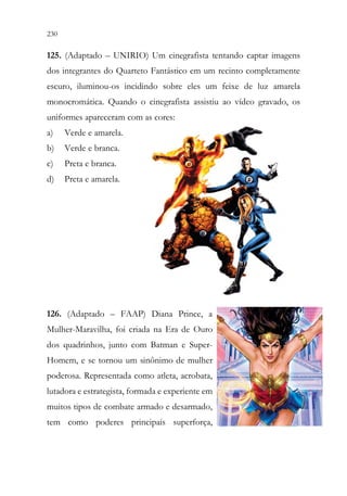 230 228
125. (Adaptado – UNIRIO) Um cinegrafista tentando captar imagens
dos integrantes do Quarteto Fantástico em um recinto completamente
escuro, iluminou-os incidindo sobre eles um feixe de luz amarela
monocromática. Quando o cinegrafista assistiu ao vídeo gravado, os
uniformes apareceram com as cores:
a) Verde e amarela.
b) Verde e branca.
c) Preta e branca.
d) Preta e amarela.
126. (Adaptado – FAAP) Diana Prince, a
Mulher-Maravilha, foi criada na Era de Ouro
dos quadrinhos, junto com Batman e Super-
Homem, e se tornou um sinônimo de mulher
poderosa. Representada como atleta, acrobata,
lutadora e estrategista, formada e experiente em
muitos tipos de combate armado e desarmado,
tem como poderes principais superforça,
 