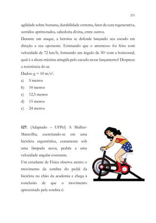 231
229
agilidade sobre-humana, durabilidade extrema, fator de cura regenerativa,
sentidos aprimorados, sabedoria divina, entre outros.
Durante um ataque, a heroína se defende lançando seu escudo em
direção a seu oponente. Estimando que o arremesso foi feito com
velocidade de 72 km/h, formando um ângulo de 30o com a horizontal,
qual é a altura máxima atingida pelo escudo nesse lançamento? Despreze
a resistência do ar.
Dados: g = 10 m/s2.
a) 5 metros
b) 10 metros
c) 12,5 metros
d) 15 metros
e) 24 metros
127. (Adaptado – UFPel) A Mulher-
Maravilha, exercitando-se em uma
bicicleta ergométrica, exatamente sob
uma lâmpada acesa, pedala a uma
velocidade angular constante.
Um estudante de Física observa atento o
movimento da sombra do pedal da
bicicleta no chão da academia e chega à
conclusão de que o movimento
apresentado pela sombra é:
 