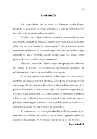25
23
SUPER-HERÓIS
Os super-heróis são produtos da literatura estadunidense,
resultado de condições históricas específicas: a falta de entretenimento
em uma época de grande crise econômica.
É óbvio que o objetivo das narrativas dos super-heróis não é ter
uma história extraída da realidade (mesmo que possa conter elementos
dela), mas sim uma história de encantamento. Assim, um recurso muito
comum nos quadrinhos é a quebra da expectativa, em que se mostra algo
diferente do que é esperado, quando muitas vezes são criadas cenas
propositalmente contrárias ao senso comum.
Este livro tem como objetivo expor uma perspectiva diferente
em relação às histórias em quadrinhos, identificando aplicações da
ciência aos superpoderes de conhecidas personagens.
Com a intenção de encaminhá-lo à abordagem do conhecimento
científico em linguagem bem-humorada, a obra parte do pressuposto de
que os super-heróis existem e, dessa forma, eleva a discussão a um novo
patamar direcionado a uma premissa típica das histórias em quadrinhos,
ou seja, “o que aconteceria se...”, para explicar os problemas científicos
e lógicos caso a história funcionasse como descrita, tendo em vista o
princípio cosmológico, e fornecer um equilíbrio entre o possível e o
impossível na física dos super-heróis de quadrinhos.
Começaremos com uma rápida abordagem de alguns conteúdos,
com base no universo de heróis e, na sequência, apresentaremos os
exercícios de aplicação. As resoluções encontram-se ao fim do livro.
Bons estudos!
 