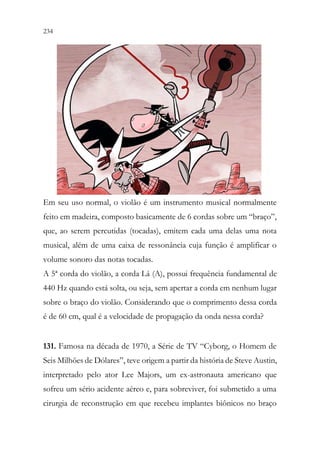 234 232
Em seu uso normal, o violão é um instrumento musical normalmente
feito em madeira, composto basicamente de 6 cordas sobre um “braço”,
que, ao serem percutidas (tocadas), emitem cada uma delas uma nota
musical, além de uma caixa de ressonância cuja função é amplificar o
volume sonoro das notas tocadas.
A 5ª corda do violão, a corda Lá (A), possui frequência fundamental de
440 Hz quando está solta, ou seja, sem apertar a corda em nenhum lugar
sobre o braço do violão. Considerando que o comprimento dessa corda
é de 60 cm, qual é a velocidade de propagação da onda nessa corda?
131. Famosa na década de 1970, a Série de TV “Cyborg, o Homem de
Seis Milhões de Dólares”, teve origem a partir da história de Steve Austin,
interpretado pelo ator Lee Majors, um ex-astronauta americano que
sofreu um sério acidente aéreo e, para sobreviver, foi submetido a uma
cirurgia de reconstrução em que recebeu implantes biônicos no braço
 