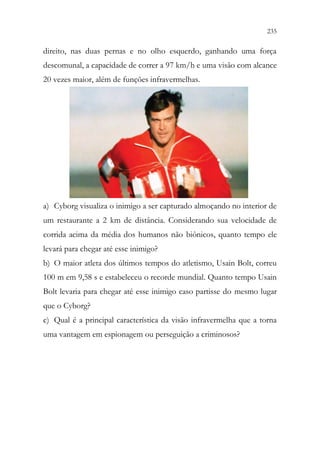 235
233
direito, nas duas pernas e no olho esquerdo, ganhando uma força
descomunal, a capacidade de correr a 97 km/h e uma visão com alcance
20 vezes maior, além de funções infravermelhas.
a) Cyborg visualiza o inimigo a ser capturado almoçando no interior de
um restaurante a 2 km de distância. Considerando sua velocidade de
corrida acima da média dos humanos não biônicos, quanto tempo ele
levará para chegar até esse inimigo?
b) O maior atleta dos últimos tempos do atletismo, Usain Bolt, correu
100 m em 9,58 s e estabeleceu o recorde mundial. Quanto tempo Usain
Bolt levaria para chegar até esse inimigo caso partisse do mesmo lugar
que o Cyborg?
c) Qual é a principal característica da visão infravermelha que a torna
uma vantagem em espionagem ou perseguição a criminosos?
 