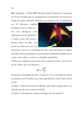 236 234
132. (Adaptado – UNICAMP) Benjamin Kirby Tennyson é um garoto
de 10 anos de idade que usa um dispositivo extraterrestre em formato de
relógio de pulso, chamado Omnitrix, que permite a ele se transformar
em 10 diferentes espécies
alienígenas. Esse é o Ben 10.
Um dos alienígenas mais
importantes de seu repertório é
o Arraia a Jato. Ele possui a
mesma altura de Ben, sem
contar os chifres em sua testa.
Ele pode se mover na velocidade do som, como mostrado em alguns
episódios, além de manipular os neurochoques, disparando rajadas de sua
cauda ou dos olhos, e nadar em velocidade supersônica.
Admita que a diferença de pressão entre as partes de baixo e de cima da
asa de Arraia a Jato seja dada por:
∆𝑃𝑃 =
𝜌𝜌𝑉𝑉2
2

Em que ρ é a densidade do ar ρ = 1,2 kg/m³ e V é a velocidade do Arraia
em relação ao ar. Considere que a área superficial do Arraia a Jato seja de
1,5 m².
a) Qual é a diferença de pressão ΔP para que Arraia consiga alçar voo,
sabendo que ele possui massa de 90 kg?
b) Qual é a velocidade do Arraia na situação do item anterior?
 