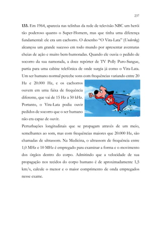 237
235
133. Em 1964, aparecia nas telinhas da rede de televisão NBC um herói
tão poderoso quanto o Super-Homem, mas que tinha uma diferença
fundamental: ele era um cachorro. O desenho “O Vira-Lata” (Underdog)
alcançou um grande sucesso em todo mundo por apresentar aventuras
cheias de ação e muito bem-humoradas. Quando ele ouvia o pedido de
socorro da sua namorada, a doce repórter de TV Polly Puro-Sangue,
partia para uma cabine telefônica de onde surgia já como o Vira-Lata.
Um ser humano normal percebe sons com frequências variando entre 20
Hz e 20.000 Hz, e os cachorros
ouvem em uma faixa de frequência
diferente, que vai de 15 Hz a 50 kHz.
Portanto, o Vira-Lata podia ouvir
pedidos de socorro que o ser humano
não era capaz de ouvir.
Perturbações longitudinais que se propagam através de um meio,
semelhantes ao som, mas com frequências maiores que 20.000 Hz, são
chamadas de ultrassom. Na Medicina, o ultrassom de frequência entre
1,0 MHz e 10 MHz é empregado para examinar a forma e o movimento
dos órgãos dentro do corpo. Admitindo que a velocidade de sua
propagação nos tecidos do corpo humano é de aproximadamente 1,5
km/s, calcule o menor e o maior comprimento de onda empregados
nesse exame.
 