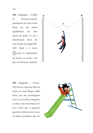 238 236
134. (Adaptado – UERJ)
O Homem-Aranha,
pendurado em uma corda
ideal, em um ponto
equidistante de dois
postes de apoio A e B, a
determinada altura do
solo, forma um ângulo θ=
120o. Qual é a razão
(
𝑇𝑇
𝑃𝑃
) entre as intensidades
da tensão na corda e do
peso do Homem-Aranha?
135. (Adaptado – Unifor-
CE) Goten, segundo filho de
Goku na série Dragon Ball,
desce por um escorregador
com 2 m de altura, chegando
ao chão com velocidade de 6
m/s. Visto que o pequeno
guerreiro declarou ter 6 anos
de idade, assumimos que sua
 