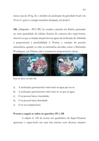 239
237
massa seja de 20 kg. Se o módulo da aceleração da gravidade local é de
10 m/s2, qual é a energia mecânica dissipada, em Joules?
136. (Adaptado – PUC-SP) Ao estudar a pressão em fluidos, pensando
na vasta quantidade de cidades fictícias do universo dos super-heróis,
observa-se que a variação da pressão nas águas da civilização de Atlântida
é proporcional à profundidade h. Porém, a variação da pressão
atmosférica, quando se sobe as montanhas elevadas, como a Montanha
Wundagore, em Trânsia, não é exatamente proporcional à altura.
Isso se deve ao fato de:
a) A aceleração gravitacional variar mais na água que no ar.
b) A aceleração gravitacional variar mais no ar que na água.
c) O ar possuir baixa viscosidade.
d) O ar possuir baixa densidade.
e) O ar ser compressível.
O texto a seguir se refere às questões 137 e 138
A edição nº 145 da revista em quadrinhos do Super-Homem
apresenta o super-herói em uma luta intensa com diversas atrações
 
