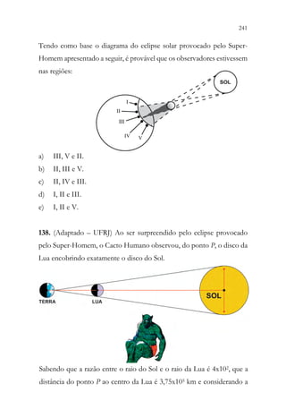 241
239
Tendo como base o diagrama do eclipse solar provocado pelo Super-
Homem apresentado a seguir, é provável que os observadores estivessem
nas regiões:
a) III, V e II.
b) II, III e V.
c) II, IV e III.
d) I, II e III.
e) I, II e V.
138. (Adaptado – UFRJ) Ao ser surpreendido pelo eclipse provocado
pelo Super-Homem, o Cacto Humano observou, do ponto P, o disco da
Lua encobrindo exatamente o disco do Sol.
Sabendo que a razão entre o raio do Sol e o raio da Lua é 4x102, que a
distância do ponto P ao centro da Lua é 3,75x105 km e considerando a
239
Tendo como base o diagrama do eclipse solar provocado pelo Super-
Homem apresentado a seguir, é provável que os observadores estivessem
nas regiões:
a) III, V e II.
b) II, III e V.
c) II, IV e III.
d) I, II e III.
e) I, II e V.
138. (Adaptado – UFRJ) Ao ser surpreendido pelo eclipse provocado
pelo Super-Homem, o Cacto Humano observou, do ponto P, o disco da
Lua encobrindo exatamente o disco do Sol.
Sabendo que a razão entre o raio do Sol e o raio da Lua é 4x102, que a
distância do ponto P ao centro da Lua é 3,75x105 km e considerando a
 