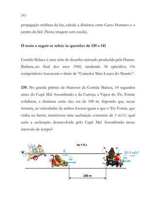 242 240
propagação retilínea da luz, calcule a distância entre Cacto Humano e o
centro do Sol. (Nota: imagem sem escala).
O texto a seguir se refere às questões de 139 a 141
Corrida Maluca é uma série de desenho animado produzida pela Hanna-
Barbera, no final dos anos 1960, rendendo 34 episódios. Os
competidores buscavam o título de “Corredor Mais Louco do Mundo”.
139. No grande prêmio de Hanover da Corrida Maluca, 10 segundos
antes do Cupê Mal Assombrado e da Carroça a Vapor do Tio Tomás
colidirem, a distância entre eles era de 100 m. Supondo que, nesse
instante, as velocidades de ambos fossem iguais e que o Tio Tomás, que
vinha na frente, mantivesse uma aceleração constante de 1 m/s², qual
seria a aceleração desenvolvida pelo Cupê Mal Assombrado nesse
intervalo de tempo?
 