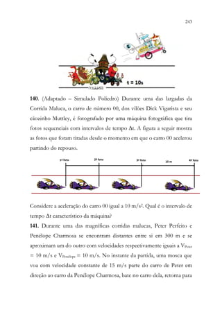 243
241
140. (Adaptado – Simulado Poliedro) Durante uma das largadas da
Corrida Maluca, o carro de número 00, dos vilões Dick Vigarista e seu
cãozinho Muttley, é fotografado por uma máquina fotográfica que tira
fotos sequenciais com intervalos de tempo ∆t. A figura a seguir mostra
as fotos que foram tiradas desde o momento em que o carro 00 acelerou
partindo do repouso.
Considere a aceleração do carro 00 igual a 10 m/s2. Qual é o intervalo de
tempo ∆t característico da máquina?
141. Durante uma das magníficas corridas malucas, Peter Perfeito e
Penélope Charmosa se encontram distantes entre si em 300 m e se
aproximam um do outro com velocidades respectivamente iguais a VPeter
= 10 m/s e VPenélope = 10 m/s. No instante da partida, uma mosca que
voa com velocidade constante de 15 m/s parte do carro de Peter em
direção ao carro da Penélope Charmosa, bate no carro dela, retorna para
 