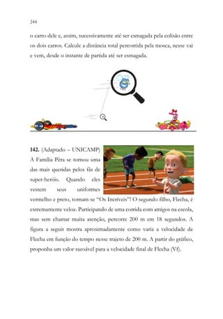 244 242
o carro dele e, assim, sucessivamente até ser esmagada pela colisão entre
os dois carros. Calcule a distância total percorrida pela mosca, nesse vai
e vem, desde o instante de partida até ser esmagada.
142. (Adaptado – UNICAMP)
A Família Pêra se tornou uma
das mais queridas pelos fãs de
super-heróis. Quando eles
vestem seus uniformes
vermelho e preto, tornam-se “Os Incríveis”! O segundo filho, Flecha, é
extremamente veloz. Participando de uma corrida com amigos na escola,
mas sem chamar muita atenção, percorre 200 m em 18 segundos. A
figura a seguir mostra aproximadamente como varia a velocidade de
Flecha em função do tempo nesse trajeto de 200 m. A partir do gráfico,
proponha um valor razoável para a velocidade final de Flecha (Vf).
 